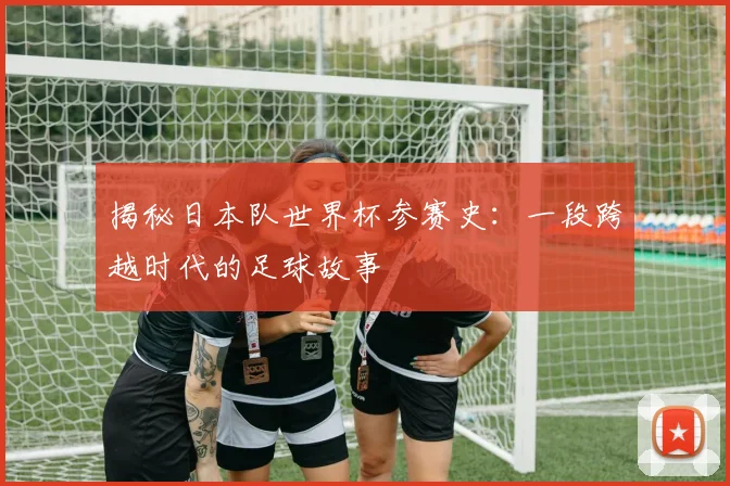 揭秘日本队世界杯参赛史:一段跨越时代的足球故事