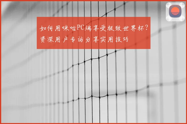 如何用咪咕PC端享受极致世界杯?资深用户专访分享实用技巧