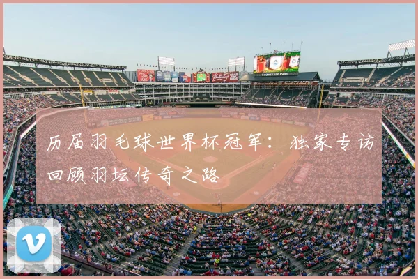 历届羽毛球世界杯冠军：独家专访回顾羽坛传奇之路