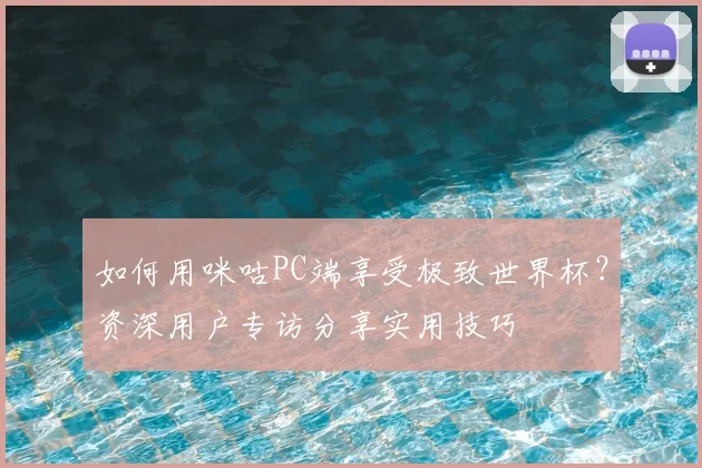 如何用咪咕PC端享受极致世界杯?资深用户专访分享实用技巧